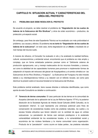 “REFORESTACION EN LA SUB CUENCA DEL RIO SHULLCAS”




       CAPITULO IV. SITUACION ACTUAL Y CARACTERISTICAS DEL
                        AREA DEL PROYECTO

4.1.     PROBLEMA QUE DEBE RESOLVER EL PROYECTO


De acuerdo al proyecto, se debe resolver el problema de “Degradación de los suelos de
laderas de la Subcuenca del Río Shullcas” y otros de orden económico – productivo, de
protección y el aspecto social.


Sin embargo, para fines de este Expediente Técnico se ha analizado con más profundidad el
problema, sus causas y efectos. El problema no es tanto la “Degradación de los suelos de
laderas de la subcuenca”, en todo caso, dicha degradación es un efecto o resultado de un
mal manejo del recurso suelo.


A manera de refuerzo, el Consultor ha evaluado in situ y ha analizado la realidad biofísica,
cultural, socioeconómica y ambiental actual, encontrando que el problema es más amplio y
complejo, que en forma sintetizada podemos precisar como el “Deficiente sistema de
producción agropecuaria, uso y manejo inadecuados de los recursos forestales y conexos,
así como la debilidad de las capacidades humanas para promover e implementar formas de
adaptación al impacto del retroceso del glaciar de Huaytapallana y al cambio climático en las
Subcuencas de los Ríos Shullcas y Yurajyacu”. La Subcuenca del Yurajyacu ha sido incluida
debido a su interdependencia hídrica y su relación con el referido nevado, así como para
disminuir la presión sobre el recursos forestal en la Subcuenca del Shullcas.


Este problema central analizado, tiene causas directas e indirectas identificadas, que como
aporte de esta Consultoría se detallan a continuación:


   1º Tenencia de tierras comunales: El caso particular de las tierras en la comunidad de
        Acopalca (derivado de la aplicación de la Ley de Reforma Agraria 17716 y la posterior
        disolución de la Sociedad Agrícola de Interés Social Cahuide (SAIS Cahuide), es la
        “parcelación interna”, lo cual representa una amenaza potencial para fines de
        conservación de ecosistemas locales como las praderas naturales, los suelos y la
        escasa foresta arbustiva que tienen relación con la cantidad de agua en ambas
        subcuencas. La parcelación de tierras casi siempre predispone a la acelerada
        vulnerabilidad ambiental de los ecosistemas locales, a la vulnerabilidad social y
        económica de los núcleos familiares y la misma comunidad como organización.
        Producto de la “parcelación” –como ocurre en todas partes-, las praderas naturales


           ADAPTACION AL IMPACTO DEL RETROCESO ACELERADO DE GLACIARES EN LOS ANDES TROPICALES – PRAA   52
 