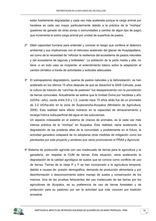 “REFORESTACION EN LA SUB CUENCA DEL RIO SHULLCAS”



    están fuertemente degradadas y cada vez más acelerada porque la carga animal por
    hectárea es cada vez mayor particularmente debido a la práctica de la “michipa”
    (pastoreo de ganado de otras zonas o comunidades a cambio de algún tipo de pago)
    que incrementa la sobre carga animal por unidad de superficie de pastos.


2º Débil capacidad humana para entender y conocer el riesgo que conlleva el deterioro
    ambiental y sus implicancias con el retroceso acelerado del glaciar de Huaytapallana,
    así como de la necesidad de “reforzar la resiliencia del ecosistema de pastos naturales
    y del ecosistema de lagunas y bofedales”. La población de la parte media y alta, no
    tiene -o en todo caso es incipiente- el entendimiento básico sobre la adaptación al
    cambio climático a través de actividades y actitudes adecuadas.


3º El sobrepastoreo degradatorio, quema de pastos naturales y la deforestación, se han
    acelerado en los últimos 15 años después de que se desactivó la SAIS Cahuide, pues
    la cultura de rotación de “canchas de pastoreo” fue desapareciendo con la parcelación
    de tierras comunales. Actualmente se estima que la Unidad Ovina por hectárea y año
    (UO/ha –año), oscila entre 0.8 y 1.2, cuando hace 15 años atrás fue de un promedio
    de 2.2 UO/ha-año en la zona de Suytocancha-Acopalca (Ministerio de Agricultura,
    2008). Esta realidad tiene efecto indirecto en la capacidad de almacenamiento y
    recarga hídrica subsuperficial del agua en las subcuencas.
    Un aspecto indeseable en el sistema de crianza de animales, es la cada vez más
    intensa práctica de la “michipa” en Acopalca. Esta realidad, viene acelerando la
    degradación de las praderas altas de la comunidad, y posiblemente en el futuro, la
    actividad ganadera colapsará de no adoptarse otras medidas de mitigación como las
    planteadas por este proyecto y similares que viene promoviendo el PRAA y Agrorural.


4º Sistema de producción agrícola con uso inadecuado de tierras para la agricultura y la
    ganadería, sin respetar la CUM de tierras. Esta situación, viene acelerando la
    degradación de la calidad agrológica de suelos que se conoce como conflicto de uso
    de tierras. Tierras de la clase P y F se han incorporado a la agricultura temporal,
    debido a causas de: presión demográfica, demanda de producción alimentaria y por
    desinformación o desconocimiento sobre manejo de suelos y conservación de los
    mismos. Una de las pruebas fehacientes del uso inadecuado de las tierras por los
    agricultores de Acopalca, es su preferencia de uso de tierras forestales y de
    protección para su pastoreo por ser la actividad que más conocen por tradición
    ancestral.




       ADAPTACION AL IMPACTO DEL RETROCESO ACELERADO DE GLACIARES EN LOS ANDES TROPICALES – PRAA   53
 