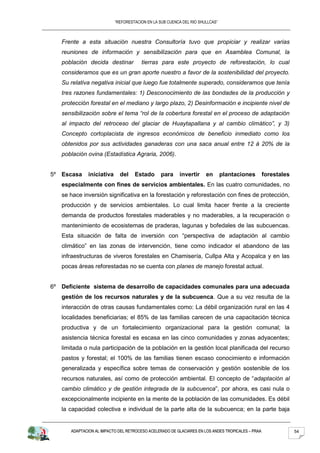 “REFORESTACION EN LA SUB CUENCA DEL RIO SHULLCAS”



   Frente a esta situación nuestra Consultoría tuvo que propiciar y realizar varias
   reuniones de información y sensibilización para que en Asamblea Comunal, la
   población decida destinar           tierras para este proyecto de reforestación, lo cual
   consideramos que es un gran aporte nuestro a favor de la sostenibilidad del proyecto.
   Su relativa negativa inicial que luego fue totalmente superado, consideramos que tenía
   tres razones fundamentales: 1) Desconocimiento de las bondades de la producción y
   protección forestal en el mediano y largo plazo, 2) Desinformación e incipiente nivel de
   sensibilización sobre el tema “rol de la cobertura forestal en el proceso de adaptación
   al impacto del retroceso del glaciar de Huaytapallana y al cambio climático”, y 3)
   Concepto cortoplacista de ingresos económicos de beneficio inmediato como los
   obtenidos por sus actividades ganaderas con una saca anual entre 12 á 20% de la
   población ovina (Estadística Agraria, 2006).


5º Escasa     iniciativa     del    Estado      para     invertir     en       plantaciones       forestales
   especialmente con fines de servicios ambientales. En las cuatro comunidades, no
   se hace inversión significativa en la forestación y reforestación con fines de protección,
   producción y de servicios ambientales. Lo cual limita hacer frente a la creciente
   demanda de productos forestales maderables y no maderables, a la recuperación o
   mantenimiento de ecosistemas de praderas, lagunas y bofedales de las subcuencas.
   Esta situación de falta de inversión con “perspectiva de adaptación al cambio
   climático” en las zonas de intervención, tiene como indicador el abandono de las
   infraestructuras de viveros forestales en Chamisería, Cullpa Alta y Acopalca y en las
   pocas áreas reforestadas no se cuenta con planes de manejo forestal actual.


6º Deficiente sistema de desarrollo de capacidades comunales para una adecuada
   gestión de los recursos naturales y de la subcuenca. Que a su vez resulta de la
   interacción de otras causas fundamentales como: La débil organización rural en las 4
   localidades beneficiarias; el 85% de las familias carecen de una capacitación técnica
   productiva y de un fortalecimiento organizacional para la gestión comunal; la
   asistencia técnica forestal es escasa en las cinco comunidades y zonas adyacentes;
   limitada o nula participación de la población en la gestión local planificada del recurso
   pastos y forestal; el 100% de las familias tienen escaso conocimiento e información
   generalizada y específica sobre temas de conservación y gestión sostenible de los
   recursos naturales, así como de protección ambiental. El concepto de “adaptación al
   cambio climático y de gestión integrada de la subcuenca”, por ahora, es casi nula o
   excepcionalmente incipiente en la mente de la población de las comunidades. Es débil
   la capacidad colectiva e individual de la parte alta de la subcuenca; en la parte baja


      ADAPTACION AL IMPACTO DEL RETROCESO ACELERADO DE GLACIARES EN LOS ANDES TROPICALES – PRAA                54
 