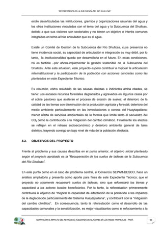 “REFORESTACION EN LA SUB CUENCA DEL RIO SHULLCAS”



       están desarticuladas las instituciones, gremios y organizaciones usuarias del agua y
       los otras instituciones vinculadas con el tema del agua y la Subcuenca del Shullcas,
       debido a que sus visiones son sectoriales y no tienen un objetivo e interés comunes
       integrados en torno al hilo articulador que es el agua.


       Existe un Comité de Gestión de la Subcuenca del Río Shullcas, cuya presencia no
       tiene incidencia social, su capacidad de articulación e integración es muy débil, por lo
       tanto, la institucionalidad queda por desarrollarla en el futuro. En estas condiciones,
       no es factible –por ahora-implementar la gestión sostenible de la Subcuenca del
       Shullcas. Ante esta situación, este proyecto espera contribuir a mejorar la articulación
       interinstitucional y la participación de la población con acciones concretas como las
       planteadas en este Expediente Técnico.


       Es resumen, como resultado de las causas directas e indirectas arriba citadas, se
       tiene: Los escasos recursos forestales degradados y agravados en algunos casos por
       el sobre pastoreo que aceleran el proceso de erosión de suelos; el deterioro de la
       calidad de las tierras con disminución de la producción agrícola y forestal; deterioro del
       medio ambiente particularmente en las inmediaciones o corona del Huaytapallana;
       menor oferta de servicios ambientales de la foresta que limita tanto el secuestro del
       CO2 como la contribución a la mitigación del cambio climático. Finalmente los efectos
       se reflejan en el retraso socioeconómico y deterioro ambiental general de tales
       distritos, trayendo consigo un bajo nivel de vida de la población afectada.


4.2.   OBJETIVOS DEL PROYECTO


Frente al problema y sus causas descritas en el punto anterior, el objetivo inicial planteado
según el proyecto aprobado es la “Recuperación de los suelos de laderas de la Subcuenca
del Río Shullcas”.


En este punto como en el caso del problema central, el Consorcio SEPAR-DESCO, hace un
análisis ampliatorio y presenta como aporte para fines de este Expediente Técnico, que el
proyecto no solamente recuperará suelos de laderas, sino que reforestará las tierras y
capacitará a los actores locales beneficiarios. Por lo tanto, la reforestación primeramente
contribuirá al objetivo de “mejorar la capacidad de adaptación de la población a los impactos
de la deglaciación particularmente del Sistema Huaytapallana”, y contribuirá con la “mitigación
del cambio climático”. En consecuencia, tanto la reforestación como el desarrollo de las
capacidades comunales y la sensibilización, es mejor visualizarlos como el reforzamiento a la


           ADAPTACION AL IMPACTO DEL RETROCESO ACELERADO DE GLACIARES EN LOS ANDES TROPICALES – PRAA   55
 