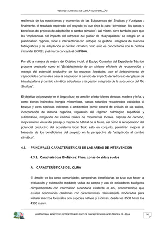 “REFORESTACION EN LA SUB CUENCA DEL RIO SHULLCAS”



resiliencia de los ecosistemas y economías de las Subcuencas del Shullcas y Yurajyacu ;
finalmente, el resultado esperado del proyecto es que sirva la para “demostrar los costos y
beneficios del proceso de adaptación al cambio climático”; así mismo, sirva también, para que
las “implicancias del impacto del retroceso del glaciar de Huaytapallana” se integre en la
planificación regional, local e intersectorial con enfoque de gestión integrada de cuencas
hidrográficas y de adaptación al cambio climático; todo esto es concordante con la política
inicial del GOREJ y el marco conceptual del PRAA.


Por ello a manera de mejora del Objetivo inicial, el Equipo Consultor del Expediente Técnico
propone precisarlo como el “Establecimiento de un sistema eficiente de recuperación y
manejo del potencial productivo de los recursos forestales, con el fortalecimiento de
capacidades comunales para la adaptación al cambio del impacto del retroceso del glaciar de
Huaytapallana y cambio climático articulando a la gestión integrada de la subcuenca del Rio
Shullcas”.


El objetivo del proyecto en el largo plazo, es también ofertar bienes directos: madera y leña, y
como bienes indirectos: hongos microrríticos, pastos naturales recuperados asociados al
bosque y otros servicios indirectos o ambientales como: control de erosión de los suelos,
incorporación de materia orgánica, regulación del régimen hidrológico superficial y
subterráneo, mitigación del cambio brusco de microclimas locales, captura de carbono,
mejoramiento visual del paisaje y mejora del hábitat de la fauna, así como la recuperación del
potencial productivo del ecosistema local. Todo esto en conjunto, permitirán mejorar el
bienestar de los beneficiarios del proyecto en la perspectiva de “adaptación al cambio
climático”.


4.3.   PRINCIPALES CARACTERISTRICAS DE LAS AREAS DE INTERVENCION


       4.3.1. Características Biofísicas: Clima, zonas de vida y suelos


       A. CARACTERÍSTICAS DEL CLIMA


       El ámbito de las cinco comunidades campesinas beneficiarias se tuvo que hacer la
       evaluación y estimación mediante visitas de campo y uso de indicadores biológicos
       complementado con información secundaria existente in situ, encontrándose que
       existen condiciones climáticas con características relativamente moderadas para
       instalar macizos forestales con especies nativas y exóticas, desde los 3500 hasta los
       4300 msnm.


              ADAPTACION AL IMPACTO DEL RETROCESO ACELERADO DE GLACIARES EN LOS ANDES TROPICALES – PRAA   56
 