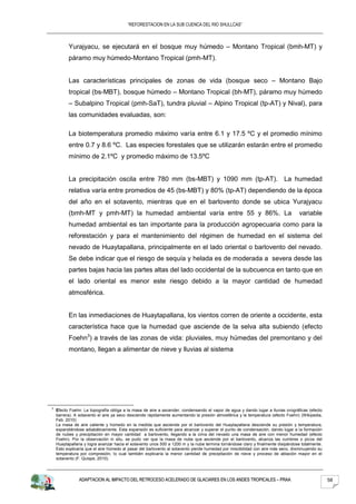 “REFORESTACION EN LA SUB CUENCA DEL RIO SHULLCAS”



          Yurajyacu, se ejecutará en el bosque muy húmedo – Montano Tropical (bmh-MT) y
          páramo muy húmedo-Montano Tropical (pmh-MT).


          Las características principales de zonas de vida (bosque seco – Montano Bajo
          tropical (bs-MBT), bosque húmedo – Montano Tropical (bh-MT), páramo muy húmedo
          – Subalpino Tropical (pmh-SaT), tundra pluvial – Alpino Tropical (tp-AT) y Nival), para
          las comunidades evaluadas, son:

          La biotemperatura promedio máximo varía entre 6.1 y 17.5 ºC y el promedio mínimo
          entre 0.7 y 8.6 ºC. Las especies forestales que se utilizarán estarán entre el promedio
          mínimo de 2.1ºC y promedio máximo de 13.5ºC


          La precipitación oscila entre 780 mm (bs-MBT) y 1090 mm (tp-AT). La humedad
          relativa varía entre promedios de 45 (bs-MBT) y 80% (tp-AT) dependiendo de la época
          del año en el sotavento, mientras que en el barlovento donde se ubica Yurajyacu
          (bmh-MT y pmh-MT) la humedad ambiental varía entre 55 y 86%. La                                                         variable
          humedad ambiental es tan importante para la producción agropecuaria como para la
          reforestación y para el mantenimiento del régimen de humedad en el sistema del
          nevado de Huaytapallana, principalmente en el lado oriental o barlovento del nevado.
          Se debe indicar que el riesgo de sequía y helada es de moderada a severa desde las
          partes bajas hacia las partes altas del lado occidental de la subcuenca en tanto que en
          el lado oriental es menor este riesgo debido a la mayor cantidad de humedad
          atmosférica.


          En las inmediaciones de Huaytapallana, los vientos corren de oriente a occidente, esta
          característica hace que la humedad que asciende de la selva alta subiendo (efecto
          Foehn3) a través de las zonas de vida: pluviales, muy húmedas del premontano y del
          montano, llegan a alimentar de nieve y lluvias al sistema




3
    Efecto Foehn: La topografía obliga a la masa de aire a ascender, condensando el vapor de agua y dando lugar a lluvias orográficas (efecto
    barrera). A sotavento el aire ya seco desciende rápidamente aumentando la presión atmosférica y la temperatura (efecto Foehn) (Wikipedia,
    Feb. 2010)
    La masa de aire caliente y húmedo en la medida que asciende por el barlovento del Huaytapallana desciende su presión y temperatura,
    expandiéndose adiabáticamente. Esta expansión es suficiente para alcanzar y superar el punto de condensación, dando lugar a la formación
    de nubes y precipitación en mayor cantidad a barlovento, llegando a la cima del nevado una masa de aire con menor humedad (efecto
    Foehn). Por la observación in situ, se pudo ver que la masa de nube que asciende por el barlovento, alcanza las cumbres o picos del
    Huaytapallana y logra avanzar hacia el sotavento unos 500 a 1200 m y la nube termina tornándose claro y finalmente disipándose totalmente.
    Esto explicaría que el aire húmedo al pasar del barlovento al sotavento pierde humedad por miscibilidad con aire más seco, disminuyendo su
    temperatura por compresión, lo cual también explicaría la menor cantidad de precipitación de nieve y proceso de ablación mayor en el
    sotavento (F. Quispe, 2010).




               ADAPTACION AL IMPACTO DEL RETROCESO ACELERADO DE GLACIARES EN LOS ANDES TROPICALES – PRAA                                         58
 