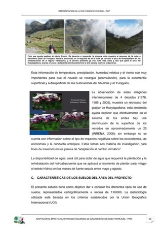 “REFORESTACION EN LA SUB CUENCA DEL RIO SHULLCAS”




Foto que ayuda explicar el efecto Foehn: De derecha a izquierda, la primera vista muestra el ascenso de la nube a
barlovento (lado de Yurajyacu hacia la amazonía), en la segunda se ve la nube ya cercano al pico de Huaytapallana en las
inmediaciones de la laguna Yanacocha, y la tercera presenta ya una nube más clara y rala que gana el pico del
Huaytapallana, avanza un poco a sotavente (donde predomina el aire seco) y vuelve a evaporarse.




   Esta información de temperatura, precipitación, humedad relativa y el viento son muy
   importantes para que el nevado se recargue (acumulación), para la escorrentía
   superficial y subsuperficial de las Subcuencas del Shullcas y el Yurajyacu.


                                                                    La observación de estas imágenes
                                                                    intertemporales de 4 décadas (1976,
                                                                    1985 y 2005), muestra un retroceso del
                                                                    glaciar de Huaytapallana; esta tendencia
                                                                    ayuda explicar que efectivamente en el
                                                                    sistema        de     los      andes       hay         una
                                                                    disminución de la superficie de los
                                                                    nevados en aproximadamente un 25
                                                                    (INRENA, 2008); sin embargo no se
   cuenta con información sobre el tipo de impactos negativos sobre los ecosistemas, las
   economías y la conducta antrópica. Estos temas son materia de investigación para
   fines de inserción en los planes de “adaptación al cambio climático”.


   La disponibilidad de agua, será útil para dotar de agua que requerirá la plantación y la
   rehidratación del hidroabsorvente que se aplicará al momento de plantar para mitigar
   el estrés hídrico en los meses de fuerte sequía entre mayo y agosto.


   C. CARACTERÍSTICAS DE LOS SUELOS DEL AREA DEL PROYECTO:


   El presente estudio tiene como objetivo dar a conocer los diferentes tipos de uso de
   suelos, representados cartográficamente a escala de 1:60000. La metodología
   utilizada está basada en los criterios establecidos por la Unión Geográfica
   Internacional (UGI).




        ADAPTACION AL IMPACTO DEL RETROCESO ACELERADO DE GLACIARES EN LOS ANDES TROPICALES – PRAA                                59
 