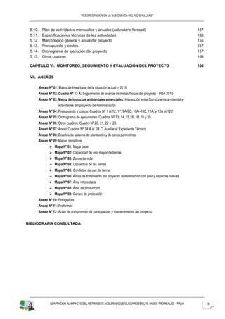 “REFORESTACION EN LA SUB CUENCA DEL RIO SHULLCAS”



 5.10.     Plan de actividades mensuales y anuales (calendario forestal)                                     137
 5.11.     Especificaciones técnicas de las actividades                                                      138
 5.12.     Marco lógico general y anual del proyecto                                                         155
 5.13.     Presupuesto y costos                                                                              157
 5.14.     Cronograma de ejecución del proyecto                                                              157
 5.15.     Otros cuadros                                                                                     158

 CAPITULO VI. MONITOREO, SEGUIMIENTO Y EVALUACIÓN DEL PROYECTO                                               160


 VII. ANEXOS

         Anexo Nº 01: Matriz de línea base de la situación actual – 2010
         Anexo Nº 02: Cuadro Nº 13 A: Seguimiento de avance de metas físicas del proyecto - POA 2010
         Anexo Nº 03: Matriz de impactos ambientales potenciales: Interacción entre Componente ambiental y
                      actividades del proyecto de Reforestación
         Anexo Nº 04: Presupuesto y costos: Cuadros Nº 1 al 12; 17; 9A-9C; 10A -10C, 11A; y 12A al 12C
         Anexo Nº 05: Cronograma de ejecuciones: Cuadros Nº 13, 14, 15,16, 18, 19 y 20.
         Anexo Nº 06: Otros cuadros: Cuadro Nº 20, 21, 22 y 23.
         Anexo Nº 07: Anexo Cuadros Nº 24 A al 24 C: Auxiliar al Expediente Técnico
         Anexo Nº 08: Diseños de sistema de plantación y de cerco perimétrico
         Anexo Nº 09: Mapas temáticos:
                 Mapa Nº 01: Mapa base
                 Mapa Nº 02: Capacidad de uso mayor de tierras.
                 Mapa Nº 03: Zonas de vida
                 Mapa Nº 04: Uso actual de las tierras
                 Mapa Nº 05: Conflictos de uso de tierras
                 Mapa Nº 06: Áreas de tratamiento del proyecto: Reforestación con pino y especies nativas
                 Mapa Nº 07: Área reforestada
                 Mapa Nº 08: Área de producción
                 Mapa Nº 09: Cercos de protección
         Anexo Nº 10: Fotografías
         Anexo Nº 11: Proformas
         Anexo Nº 12: Actas de compromiso de participación y mantenimiento del proyecto


BIBLIOGRAFIA CONSULTADA




                 ADAPTACION AL IMPACTO DEL RETROCESO ACELERADO DE GLACIARES EN LOS ANDES TROPICALES – PRAA         6
 