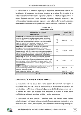 “REFORESTACION EN LA SUB CUENCA DEL RIO SHULLCAS”



La clasificación de la cobertura vegetal y su descripción respectiva se basa en una
combinación de conceptos fisonómicos, climáticos y florísticos. En el ámbito de la
subcuenca se han identificado las siguientes unidades de cobertura vegetal: Áreas de
cultivo, Áreas reforestadas, Pastos naturales, Arbustos y Áreas sin vegetación y dos
unidades adicionales ocupadas por lagunas y áreas urbanas. De las cuales, destacan
por su extensión e importancia agropecuaria: Pastos Naturales y las Áreas de cultivo.

                                                CUADRO Nº C.1:
                                              Uso Actual de Tierras.

                           USO ACTUAL DE TIERRAS                                        SUPERFICIE

                             DESCRIPCION                                SIMBOLO         Ha.       %
 AGRICOLA: Reúnen condiciones ecológicas que permiten la
 remoción periódica y continuada del suelo para el sembrío de
                                                                             Aa
 plantas herbáceas y semiarbustivas de corto período vegetativo,
                                                                             Ar      1,593.00    7.46
 bajo técnicas económicamente accesibles a los agricultores del
                                                                             As
 lugar, sin deterioro de la capacidad productiva del suelo, ni
 alteración del régimen hidrológico de la subcuenca.
 PASTOREO: Son aquellas que no reúnen las condiciones
 ecológicas mínimas requeridas para cultivos en limpio o
 permanentes, pero que permiten su uso continuado o temporal                 Pa
                                                                                    17,273.60   80.91
 para el pastoreo, bajo técnicas económicamente accesibles a los             Pn
 agricultores del lugar, sin deterioro de la capacidad productiva del
 recurso, ni alteración del régimen hidrológico de la Subcuenca.
 FORESTAL: No reúnen las condiciones ecológicas requeridas
 para su cultivo o pastoreo, pero permiten su uso para la
 producción de maderas y otros productos forestales, siempre que
                                                                             Fa       259.70     1.22
 sean manejadas en forma técnica para no causar deterioro en la
 capacidad productiva del recurso ni alterar el régimen hidrológico
 de la subcuenca.
 PROTECCION: Están constituidas por aquellas que no reúnen las
 condiciones ecológicas mínimas requeridas para cultivos,                    X       1,018.40    4.76
 pastoreo, producción forestal.
 Otras áreas (Ríos, lagunas, zona urbana).                                           1,207.30    5.65
                                      TOTAL                                         21,352.00   100.00



C.1 EVALUACIÓN DE USO ACTUAL DE TIERRAS:

La evaluación del uso actual tiene como objetivo fundamental proporcionar la
información básica sobre cómo se viene utilizando actualmente las tierras y sus
características edafológicas del área de la Subcuenca del Río Shullcas, para lo cual se
ha tomado en cuenta los aspectos más relevantes en cuanto al estado físico-
morfológico, propiedades químicas, fertilidad y aptitud agronómica.

La Subcuenca del Río Shullcas                    presenta áreas que vienen siendo usadas
actualmente para cultivos agrícolas, producción forestal, pastoreo, protección y como
otras áreas (zona urbana, ríos, lagunas), las cuales se resumen en la siguiente figura:


    ADAPTACION AL IMPACTO DEL RETROCESO ACELERADO DE GLACIARES EN LOS ANDES TROPICALES – PRAA            60
 