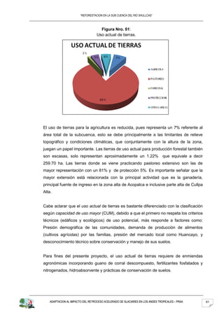 “REFORESTACION EN LA SUB CUENCA DEL RIO SHULLCAS”



                                    Figura Nro. 01:
                                  Uso actual de tierras.




El uso de tierras para la agricultura es reducida, pues representa un 7% referente al
área total de la subcuenca, esto se debe principalmente a las limitantes de relieve
topográfico y condiciones climáticas, que conjuntamente con la altura de la zona,
juegan un papel importante. Las tierras de uso actual para producción forestal también
son escasas, solo representan aproximadamente un 1.22%                        que equivale a decir
259.70 ha. Las tierras donde se viene practicando pastoreo extensivo son las de
mayor representación con un 81% y de protección 5%. Es importante señalar que la
mayor extensión está relacionada con la principal actividad que es la ganadería,
principal fuente de ingreso en la zona alta de Acopalca e inclusive parte alta de Cullpa
Alta.


Cabe aclarar que el uso actual de tierras es bastante diferenciado con la clasificación
según capacidad de uso mayor (CUM), debido a que el primero no respeta los criterios
técnicos (edáficos y ecológicos) de uso potencial, más responde a factores como:
Presión demográfica de las comunidades, demanda de producción de alimentos
(cultivos agrícolas) por las familias, presión del mercado local como Huancayo, y
desconocimiento técnico sobre conservación y manejo de sus suelos.


Para fines del presente proyecto, el uso actual de tierras requiere de enmiendas
agronómicas incorporando guano de corral descompuesto, fertilizantes fosfatados y
nitrogenados, hidroabsorvente y prácticas de conservación de suelos.




   ADAPTACION AL IMPACTO DEL RETROCESO ACELERADO DE GLACIARES EN LOS ANDES TROPICALES – PRAA         61
 