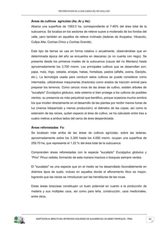 “REFORESTACION EN LA SUB CUENCA DEL RIO SHULLCAS”



Áreas de cultivos agrícolas (Aa, Ar y As):
Abarca una superficie de 1593.0 ha, correspondiente al 7.46% del área total de la
subcuenca. Se localiza en los sectores de relieve suave a moderado de los fondos del
valle, pero también en aquellos de relieve inclinado (laderas de Acopalca, Vilcacoto,
Cullpa Alta, Cochas Chico y Cochas Grande).


Este tipo de tierras se usa en forma rotativa o anualmente, observándose que en
determinada época del año se encuentra en descanso (si no cuenta con riego). Se
presenta desde los primeros niveles de la subcuenca (cauce del río Mantaro) hasta
aproximadamente los 3,700 msnm. Los principales cultivos que se desarrollan son:
papa, maíz, trigo, cebada, arvejas, habas, hortalizas, pastos (alfalfa, avena, Dactylis,
etc.). La tecnología usada para conducir estos cultivos se puede considerar como
intermedia, utilizándose maquinarias (tractores) como arados de tracción animal para
preparar los terrenos. Como cercos vivos de las áreas de cultivo, existen árboles de
"eucalipto" Eucalyptus globulus, este sistema si bien protege a los cultivos de posibles
vientos, su presencia es más perjudicial que benéfico, porque ocasiona mucha sombra
los que inciden directamente en el desarrollo de las plantas por recibir menos horas de
luz (menos fotoperíodo y menos producción); el diámetro de las copas, así como la
extensión de las raíces, quitan espacio al área de cultivo, se ha calculado entre tres a
cuatro metros a ambos lados del cerco de área desperdiciada.


Áreas reforestadas Fa:
Se localizan más arriba de las áreas de cultivos agrícolas, sobre las laderas,
aproximadamente sobre los 3,300 hasta los 4,000 msnm, ocupan una superficie de
259.70 ha, que representa el 1.22 % del área total de la subcuenca.


Comprenden áreas reforestadas con la especie "eucalipto" Eucalyptus globulus y
“Pino” Pinus radiata, formando de esta manera macizos o bosques siempre verdes.


El "eucalipto" es una especie que en el medio se ha desarrollado favorablemente en
distintos tipos de suelo, incluso en aquellos donde el afloramiento lítico es mayor,
logrando que las raíces se introduzcan por las hendiduras de las rocas.


Estas áreas boscosas constituyen un buen potencial en cuanto a la producción de
madera y sus múltiples usos, así como para leña, construcción, usos medicinales,
entre otros.




   ADAPTACION AL IMPACTO DEL RETROCESO ACELERADO DE GLACIARES EN LOS ANDES TROPICALES – PRAA   62
 