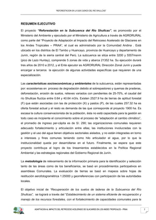 “REFORESTACION EN LA SUB CUENCA DEL RIO SHULLCAS”




RESUMEN EJECUTIVO

El proyecto “Reforestación en la Subcuenca del Río Shullcas”, es promovido por el
Ministerio del Ambiente y ejecutado por el Ministerio de Agricultura a través de AGRORURAL
como parte del “Proyecto de Adaptación al Impacto del Retroceso Acelerado de Glaciares en
los Andes Tropicales – PRAA”, el cual es administrado por la Comunidad Andina . Está
ubicado en los distritos de El Tambo y Huancayo, provincia de Huancayo y departamento de
Junín, región de la sierra central del Perú. La subcuenca se sitúa entre 3200 y 5557msnm
(pico de Lazo Huntay), comprende 5 zonas de vida y abarca 21352 ha. Su ejecución durará
tres años de 2010 a 2012, y el Ente ejecutor es AGRORURAL Dirección Zonal Junín y puede
encargar a terceros la ejecución de algunas actividades específicas que requieren de una
especialización.

Las características socioeconómicas y ambientales de la subcuenca, están representadas
por: ecosistemas en proceso de degradación debido al sobrepastoreo y quemas de praderas,
deforestación, erosión de suelos, relieves variados con pendientes de 25-70%, el caudal del
río Shullcas fluctúa entre 0.64 y 40.64 m3/s. Existen 2527.9 ha de tierras de aptitud forestal
(F) que están asociadas con las de protección (X) y pastos (P), de las cuales 257.32 ha es
oferta forestal actual y el resto es demanda de las que corresponde al proyecto 1900 ha. Es
escasa la cultura conservacionista de la población, ésta no está capacitada para la gestión en
todo caso es incipiente el conocimiento sobre el proceso de “adaptación al cambio climático”,
el promedio de ingreso per-cápita es de S/. 290; las organizaciones comunales requieren
adecuado fortalecimiento y articulación entre ellas; las instituciones involucradas con la
gestión y el uso del agua tienen objetivos sectoriales aislados, y no están integradas en torno
a intereses y fines comunes teniendo como hilo articulador el agua, por lo que la
institucionalidad queda por desarrollarse en el futuro. Finalmente, se espera que este
proyecto contribuya al logro de los lineamientos establecidos en la Política Regional
Ambiental y las estrategias regionales del Gobierno Regional de Junín.

La metodología de relevamiento de la información primaria para la identificación y selección
tanto de las áreas como de los beneficiarios, se basó en procedimientos participativos en
asambleas Comunales. La evaluación de tierras se basó en mapeos sobre hojas de
restitución aerofotogramétrica 1:25000 y georreferencias con participación de las autoridades
locales.

El objetivo inicial de “Recuperación de los suelos de laderas de la Subcuenca del Río
Shullcas”, se logrará a través del “Establecimiento de un sistema eficiente de recuperación y
manejo de los recursos forestales, con el fortalecimiento de capacidades comunales para la


           ADAPTACION AL IMPACTO DEL RETROCESO ACELERADO DE GLACIARES EN LOS ANDES TROPICALES – PRAA   7
 