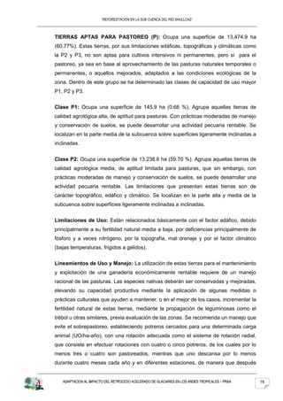“REFORESTACION EN LA SUB CUENCA DEL RIO SHULLCAS”



TIERRAS APTAS PARA PASTOREO (P): Ocupa una superficie de 13,474.9 ha
(60.77%). Estas tierras, por sus limitaciones edáficas, topográficas y climáticas como
la P2 y P3, no son aptas para cultivos intensivos ni permanentes, pero si para el
pastoreo, ya sea en base al aprovechamiento de las pasturas naturales temporales o
permanentes, o aquellos mejorados, adaptados a las condiciones ecológicas de la
zona. Dentro de este grupo se ha determinado las clases de capacidad de uso mayor
P1, P2 y P3.


Clase P1: Ocupa una superficie de 145.9 ha (0.66 %). Agrupa aquellas tierras de
calidad agrológica alta, de aptitud para pasturas. Con prácticas moderadas de manejo
y conservación de suelos, se puede desarrollar una actividad pecuaria rentable. Se
localizan en la parte media de la subcuenca sobre superficies ligeramente inclinadas a
inclinadas.


Clase P2: Ocupa una superficie de 13,238.6 ha (59.70 %). Agrupa aquellas tierras de
calidad agrológica media, de aptitud limitada para pasturas, que sin embargo, con
prácticas moderadas de manejo y conservación de suelos, se puede desarrollar una
actividad pecuaria rentable. Las limitaciones que presentan estas tierras son de
carácter topográfico, edáfico y climático. Se localizan en la parte alta y media de la
subcuenca sobre superficies ligeramente inclinadas a inclinadas.


Limitaciones de Uso: Están relacionados básicamente con el factor edáfico, debido
principalmente a su fertilidad natural media a baja, por deficiencias principalmente de
fósforo y a veces nitrógeno, por la topografía, mal drenaje y por el factor climático
(bajas temperaturas, frígidos a gélidos).


Lineamientos de Uso y Manejo: La utilización de estas tierras para el mantenimiento
y explotación de una ganadería económicamente rentable requiere de un manejo
racional de las pasturas. Las especies nativas deberán ser conservadas y mejoradas,
elevando su capacidad productiva mediante la aplicación de algunas medidas o
prácticas culturales que ayuden a mantener, o en el mejor de los casos, incrementar la
fertilidad natural de estas tierras, mediante la propagación de leguminosas como el
trébol u otras similares, previa evaluación de las zonas. Se recomienda un manejo que
evite el sobrepastoreo, estableciendo potreros cercados para una determinada carga
animal (UO/ha-año), con una rotación adecuada como el sistema de rotación radial,
que consiste en efectuar rotaciones con cuatro o cinco potreros, de los cuales por lo
menos tres o cuatro son pastoreados, mientras que uno descansa por lo menos
durante cuatro meses cada año y en diferentes estaciones, de manera que después


   ADAPTACION AL IMPACTO DEL RETROCESO ACELERADO DE GLACIARES EN LOS ANDES TROPICALES – PRAA   78
 