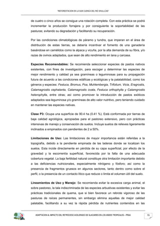“REFORESTACION EN LA SUB CUENCA DEL RIO SHULLCAS”



de cuatro o cinco años se consigue una rotación completa. Con esta práctica se podrá
incrementar la producción forrajera y por consiguiente la soportabilidad de las
pasturas; evitando su degradación y facilitando su recuperación.


Por las condiciones climatológicas de páramo y tundra, que imperan en el área de
distribución de estas tierras, se debería incentivar el fomento de una ganadería
basándose en camélidos como la alpaca y vicuña, por la alta demanda de su fibra, y/o
razas de ovinos adaptados, que sean de alto rendimiento en lana y carcasa.


Especies Recomendables: Se recomienda seleccionar especies de pastos nativos
existentes, con fines de investigación, para escoger y determinar las especies de
mejor rendimiento y calidad ya sea gramíneas o leguminosas para su propagación
futura de acuerdo a las condiciones edáficas y ecológicas y la palatabilidad, como los
géneros y especies: Festuca, Bromus, Poa, Muhlembergia, Trifolium, Vicia, Eragrostis,
Calamagrostis cephalanta, Calamagrostis ovata, Festuca orthophylla y Calamgrostis
heterophylla, entre otras; así como promover la introducción de pastos exóticos
adaptados sea leguminosa y/o gramíneas de alto valor nutritivo, pero teniendo cuidado
en mantener las especies nativas.


Clase P3: Ocupa una superficie de 90.4 ha (0.41 %). Está conformada por tierras de
baja calidad agrológica, apropiadas para el pastoreo extensivo, pero con prácticas
intensivas de manejo y conservación de suelos. Incluye suelos de relieves ligeramente
inclinados a empinados con pendientes de 2 a 50%.


Limitaciones de Uso: Las limitaciones de mayor importancia están referidas a la
topografía, debido a la pendiente empinada de las laderas donde se localizan los
suelos. Esta incide directamente en pérdida de su capa superficial, por efecto de la
gravedad y la escorrentía superficial, favorecida por la falta de una adecuada
cobertura vegetal. La baja fertilidad natural constituye otra limitación importante debido
a las deficiencias nutricionales, especialmente nitrógeno y fósforo; así como la
presencia de fragmentos gruesos en algunos sectores, tanto dentro como sobre el
perfil, o la presencia de un contacto lítico que reduce o limita el volumen útil del suelo.


Lineamientos de Uso y Manejo: Se recomienda evitar la excesiva carga animal, el
sobre pastoreo, la tala indiscriminada de las especies arbustivas existentes y evitar las
prácticas tradicionales de quema, que si bien favorece un rebrote vigoroso de las
pasturas de raíces permanentes, sin embargo elimina aquellas de mejor calidad
palatable, facilitando a su vez la rápida pérdida de nutrientes contenidos en las


   ADAPTACION AL IMPACTO DEL RETROCESO ACELERADO DE GLACIARES EN LOS ANDES TROPICALES – PRAA   79
 