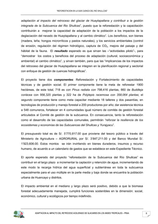 “REFORESTACION EN LA SUB CUENCA DEL RIO SHULLCAS”



adaptación al impacto del retroceso del glaciar de Huaytapallana y contribuir a la gestión
integrada de la Subcuenca del Rio Shullcas”, puesto que la reforestación y la capacitación
contribuirán a mejorar la capacidad de adaptación de la población a los impactos de la
deglaciación del nevado de Huaytapallana y al cambio climático”. Los beneficios, son bienes
(madera, leña, hongos microrríticos y pastos naturales), y los servicios ambientales (control
de erosión, regulación del régimen hidrológico, captura de CO2, mejora del paisaje y del
hábitat de la fauna. El resultado esperado es que sirvan las –“actividades piloto”-, para
“demostrar los costos y beneficios del proceso de adaptación (cultural, socioeconómica y
ambiental) al cambio climático”, y sirvan también, para que las “implicancias de los impactos
del retroceso del glaciar de Huaytapallana se integren en la planificación regional y sectorial
con enfoque de gestión de cuencas hidrográficas”.

El proyecto tiene dos componentes: Reforestación y Fortalecimiento de capacidades
técnicas y de gestión social. El primer componente tiene la meta de reforestar 1900
hectáreas, de este total, 718 es con Pinus radiata con 798,416 plantas, 860 de Buddleja
coriácea con 956,320 plantas y 322 ha de Polylepis racemosa con 358,064 plantas; el
segundo componente tiene como meta capacitar mediante 18 talleres y dos pasantías, en
tecnologías de producción y manejo forestal a 200 productores por año; dar asistencia técnica
a 548 comuneros, fortalecer en 4 comunidades igual número de comités de gestión forestal
articulados al Comité de gestión de la subcuenca. En consecuencia, tanto la reforestación
como el desarrollo de las capacidades comunales, permitirán “reforzar la resiliencia de los
ecosistemas y economías de las Subcuencas del Shullcas y Yurajyacu”.

El presupuesto total es de S/. 5’770,817.00 que proviene del tesoro público a través del
Ministerio de Agricultura – AGRORURAL por S/. 3’847,211.00 y del Banco Mundial S/.
1’923,606.00. Estos montos         se irán invirtiendo en bienes duraderos, insumos y recurso
humano, de acuerdo a un calendario de gastos que se establece en este Expediente Técnico.

El aporte esperado del proyecto “reforestación de la Subcuenca del Río Shullcas” es
contribuir en el largo plazo a incrementar la captación y retención de agua, incrementando de
este modo la recarga hídrica del agua superficial y subterránea en toda la subcuenca
especialmente para el uso múltiple en la parte media y baja donde se encuentra la población
urbana de Huancayo y distritos.

El impacto ambiental en el mediano y largo plazo será positivo, debido a que la biomasa
forestal adecuadamente manejada, cumplirá funciones sostenibles en la dimensión: social,
económico, cultural y ecológicos por tiempo indefinido.




          ADAPTACION AL IMPACTO DEL RETROCESO ACELERADO DE GLACIARES EN LOS ANDES TROPICALES – PRAA   8
 