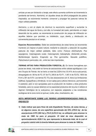 “REFORESTACION EN LA SUB CUENCA DEL RIO SHULLCAS”



cenizas ya sea por lixiviación o lavaje; este efecto aumenta conforme se incrementa la
pendiente del terreno. Asimismo, en aquellas áreas de difícil propagación de pastos
mejorados, se recomienda mantener, conservar y propagar las pasturas nativas de
mejor calidad palatable.


Asimismo, y con el objeto de disminuir la escorrentía superficial y aumentar la
infiltración del agua de Iluvia y con ello, la humedad del suelo, permitiendo un mejor
desarrollo de los pastos, se recomienda la construcción de zanjas de infiltración en
aquellas laderas que permitan su instalación, cuyo diseño y distribución es
conveniente precisar en el campo.


Especies Recomendables: Dada las características de estas tierras se recomienda
mantener y/o mejorar el pasto natural, mediante la colección y selección de aquellas
pasturas de mejor calidad palatable, tales como: Festuca dolichophylla, Poa
aequigluma, Calamagrostis ovata, Calamagrostis heterophylla, Alchemilla pinnata,
Muhlembergia       lígularis,   Eragrostis     sp,    Poa     gymnantha,       Nassella        publiflora,
Piptochaetum panicoides, etc., entre las más importantes.


TIERRAS APTAS PARA PRODUCCIÓN FORESTAL (f): En forma homogénea son
pocas las áreas, más están en forma de asociaciones entre calidad agrológicas o con
otro Grupos de Tierras. Así se tiene un total de 2,224.6 ha (10.41% de la subcuenca),
desagregado en: 58 ha de F2, 67 de F3, 240.6 de F2-F1, 1,401.4 de F2-F3, 106.6 de
F3-X y 351 de X-F3. Las tierras F2, F3 y las asociaciones con X, tiene sus limitaciones
edáficas, topográficas y climáticas, no son aptas para cultivos intensivos, permanentes
ni pastoreo, pero si son apropiadas para la producción de madera y otros productos
forestales, para no causar deterioro en la capacidad productiva del recurso ni alterar el
régimen hidrológico de la subcuenca, con especies adaptados a las condiciones
ecológicas de la zona como el quinual, ccolle, aliso, chachacomo, etc.


NOTA IMPORTANTE SOBRE LAS TIERRAS GEORREFERENCIADAS PARA EL
PROYECTO:


1) Cabe indicar que para fines de este Expediente Técnico, de estas tierras, y
   en algunos casos, de una superficie aproximada del 25% (278.6 ha) de las
   asociaciones X-P3 (302 ha) y P3-X (2,012.5 ha), se utilizarán para alcanzar la
   meta de 1900 ha para el proyecto. El total de área disponible es
   aproximadamente 4539.1 ha, que representa la demanda total, de la cual el
   proyecto cubrirá sólo la brecha faltante para alcanzar la meta de 1900 ha.


   ADAPTACION AL IMPACTO DEL RETROCESO ACELERADO DE GLACIARES EN LOS ANDES TROPICALES – PRAA                 80
 