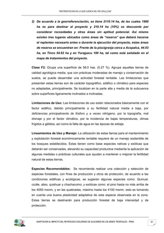 “REFORESTACION EN LA SUB CUENCA DEL RIO SHULLCAS”



2) De acuerdo a la georreferenciación, se tiene 2110.14 ha, de las cuales 1900
   ha es para destinar al proyecto y 210.14 ha (10%) se descuenta por
   considerar rocosidades y otras áreas sin aptitud potencial. Así mismo
   existen tres lugares ubicados como áreas de “reserva” que deberá hacerse
   el replanteo necesario antes o durante la ejecución del proyecto, estas áreas
   de reserva se encuentran en: Frente de la piscigranja cerca a Acopalca, 44.03
   ha, en Tinco 54.92 ha y en Yurajyacu 100 ha, tal como está señalado en el
   mapa de tratamientos del proyecto.


Clase F2: Ocupa una superficie de 58.0 has. (0.27 %). Agrupa aquellas tierras de
calidad agrológica media, que con prácticas moderadas de manejo y conservación de
suelos, se puede desarrollar una actividad forestal rentable. Las limitaciones que
presentan estas tierras son de carácter topográfico, edáfico o climático para especies
no adaptadas, principalmente. Se localizan en la parte alta y media de la subcuenca
sobre superficies ligeramente inclinados a inclinadas.


Limitaciones de Uso: Las limitaciones de uso están relacionados básicamente con el
factor edáfico, debido principalmente a su fertilidad natural media a baja, por
deficiencias principalmente de fósforo y a veces nitrógeno, por la topografía, mal
drenaje y por el factor climático, por la incidencia de bajas temperaturas, climas
frígidos a gélidos; así como la falta de agua en las épocas de estiaje.


Lineamientos de Uso y Manejo: La utilización de estas tierras para el mantenimiento
y explotación forestal económicamente rentable requiere de un manejo sostenible de
los bosques establecidos. Estas tienen como base especies nativas y exóticas que
deberán ser conservadas, elevando su capacidad productiva mediante la aplicación de
algunas medidas o prácticas culturales que ayuden a mantener o mejorar la fertilidad
natural de estas tierras.


Especies Recomendables: Se recomienda realizar una colección y selección de
especies forestales, con fines de producción y otros de protección, de acuerdo a las
condiciones edáficas y ecológicas, se sugieren algunas especies como: Quinual,
ccolle, aliso, quishuar y chachacomo; y exóticas como: el pino hasta no más arriba de
los 4050 msnm, y en las quebradas, máximo hasta los 4100 msnm, esto es tomando
en cuenta una buena plasticidad adaptativa de esta especie observada en la zona.
Estas tierras se destinarán para producción forestal de baja intensidad y de
protección.




   ADAPTACION AL IMPACTO DEL RETROCESO ACELERADO DE GLACIARES EN LOS ANDES TROPICALES – PRAA   81
 