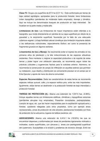 “REFORESTACION EN LA SUB CUENCA DEL RIO SHULLCAS”



Clase F3: Ocupa una superficie de 67.0 ha (0.31 %). Está conformada por tierras de
baja calidad agrológica, apropiadas para la producción forestal, tiene limitaciones
orden topográfico (pendientes de moderada hasta empinada), drenaje y climático.
Aquí se incluye los denominados bosques de producción en baja intensidad.                      Se
localizan en la parte media y media-alta.

Limitaciones de Uso: Las limitaciones de mayor importancia están referidas a la
topografía, que incide directamente en pérdida de su capa superficial por efecto de la
gravedad y la escorrentía superficial, favorecida por la falta de una adecuada
cobertura vegetal. La baja fertilidad natural constituye otra limitación importante debido
a las deficiencias nutricionales, especialmente fósforo; así como la presencia de
fragmentos gruesos en algunos sectores.

Lineamientos de Uso y Manejo: Se recomienda evitar el ingreso de animales en los
primeros años de plantación y la tala indiscriminada de las especies arbustivas
existentes. Para mantener o mejorar la capacidad productiva o de soporte de estas
tierras y poder lograr una utilización adecuada, se recomienda seguir todas las
prácticas culturales y sugerencias hechas para la subclase anterior. Asimismo, se
recomienda la construcción de zanjas de infiltración en aquellas laderas que permitan
su instalación, cuyo diseño y distribución es conveniente precisar en el campo por el
Ente Ejecutor y aporte de mano de obra la comunidad.

Especies Recomendables: Dada las características de estas tierras se recomienda
especies nativas quinual, colle y la especie exótica pino, entre las más importantes.
Igualmente, estas tierras se destinarán a la producción forestal de baja intensidad o
protección forestal.

TIERRAS DE PROTECCIÓN (X).: Abarca una extensión de 1,037.5 has. (4.86%).
Incluye aquellas tierras con limitaciones edáficas, climáticas y topográficas extremas
(pendientes abruptas muy empinadas). Presentan rocosidades, pedregosidades,
cuerpos de agua, etc, que las hacen inapropiadas para la explotación agropecuaria y
forestal, quedando relegadas para otros propósitos, como por ejemplo áreas
recreacionales, zonas de protección de vida silvestre, plantaciones forestales con fines
de protección de la subcuenca, lugares de belleza escénica, etc.

ASOCIACIONES: Abarca una extensión de 4,414.1 ha (19.93%) las que se
encuentran dispersas y conformadas por áreas de pendientes ligeramente inclinada a
inclinadas, suelos superficiales, con cárcavas y áreas con pedregosidad superficial
del cuaternario. Susceptibles a la erosión y problemas de excesivo drenaje. Entre las


   ADAPTACION AL IMPACTO DEL RETROCESO ACELERADO DE GLACIARES EN LOS ANDES TROPICALES – PRAA        82
 