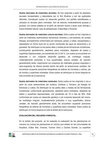 “REFORESTACION EN LA SUB CUENCA DEL RIO SHULLCAS”



Suelos derivados de materiales aluviales: Se han originado a partir de depósitos
aluviales transportados y depositados por el Río Shullcas y por las quebradas
afluentes. Constituyen suelos sin desarrollo genético, con perfiles estratificados y
ubicados en terrazas plano inclinadas. Son de texturas moderadamente gruesas a
gruesas, con cantos rodados en el perfil, de reacción neutra a acida, buen drenaje y
buena fertilidad natural, caso de pañaspampa, Cullpa Baja y Vilcacoto.


Suelos derivados de materiales coluvio-aluviales: Estos suelos se han originado a
partir de materiales sedimentarios holocénicos recientes y sub-recientes, de variada
litología, principalmente conformados por areniscas, gneiss, y lutitas, transportados y
depositados en forma local por la acción combinada del agua de escorrentía y la
gravedad. Se distribuyen en las partes altas y medias de las formaciones montañosas,
constituyendo generalmente, depósitos plano ondulados, depósitos de ladera y
superficies depresionadas, con pendientes de 2 a 50 %. Los suelos se encuentran sin
desarrollo    o   con      incipiente     desarrollo      genético,         de   morfología    irregular,
moderadamente profundos a muy superficiales, textura variable, de reacción
generalmente ácida, mayormente con presencia de materiales gruesos angulosos y
semi-angulosos de diverso tamaño dentro del perfil, en proporciones variables. Se
encuentran ocupando posiciones fisiográficas de laderas de montañas y colinas, pie
de montes y superficies onduladas. Estos suelos se distribuyen en forma dispersa en
todo el ámbito de la subcuenca.


Suelos derivados de materiales residuales: Estos suelos se han originado in situ a
partir de rocas sedimentarias del Jurásico, Cretáceo y Terciario, de litología de
Areniscas y Lutitas. Se distribuyen en las partes altas y medias de las formaciones
montañosas, conformando generalmente, depósitos plano ondulados, depósitos de
ladera y superficies depresionadas, con pendientes de 15 a más de 50%. Está
conformada por suelos sin desarrollo genético o con incipiente desarrollo del mismo,
de morfología irregular, moderadamente profundos a muy superficiales, textura
variable, de reacción generalmente ácida. Se encuentran ocupando posiciones
fisiográficas de laderas de montañas y superficies plano onduladas. Estos suelos se
distribuyen en forma dispersa en todo el ámbito de la subcuenca.


EVALUACIÓN DEL RECURSO FORESTAL


En el ámbito del proyecto, se ha realizado la evaluación de las plantaciones en
macizos (no incluye las plantaciones en cercos) que existen en las comunidades de
Acoplaca, Cullpa Alta, Vicacoto, Cochas chico y Cochas Grande. La superficie


   ADAPTACION AL IMPACTO DEL RETROCESO ACELERADO DE GLACIARES EN LOS ANDES TROPICALES – PRAA                84
 