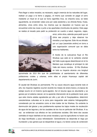“REFORESTACION EN LA SUB CUENCA DEL RIO SHULLCAS”



Para llegar a estos nevados, es necesario, según creencia de los naturales del lugar,
realizar un pago a la tierra o pagapu, el mismo que consiste en pagar al cerro
mediante un ritual en el que se fuma cigarrillos Inca, se chaccha coca, se bebe
aguardiente, se encienden velas (una por cada asistente) y se ofrenda flores, frutas,
alimentos, vinos entre otros, los mismos que se depositan en huecos que se
encuentran entre las rocas o junto a las apachetas (montículos de piedra). Este pago
se realiza al nevado para pedir su protección en cuanto a salud, negocios, viajes,
                                                   amor, entre otros, además para pedir que el
                                                   clima sea propicio y deje observar los
                                                   nevados y sus lagunas. Este rito es oficiado
                                                   por un Laya (sacerdote andino) en torno a
                                                   una organización comunal que se daba
                                                   entre los habitantes.

                                                   A través de la subcuenca fluye el Rio
                                                   Shullcas que está en la vertiente oriental
                                                   del Valle cuyas aguas desembocan en el rio
                                                   Mantaro que constituye el principal rio del
                                                   Valle del mismo nombre. El Río Shullcas
                                                   en todo su trayecto alcanza una longitud
aproximada de 35,9 Km que da posibilidades al asentamiento de diferentes
poblaciones rurales y urbanas, entre ellas el propio Huancayo capital del
departamento de Junín.

El caudal del Shullcas es permanente. Por su cauce discurre agua durante todo el
año, los mayores registros ocurren durante los meses de enero-marzo y la época de
estiaje ocurre en el invierno (junio-agosto). Así el recurso agua es abundante y se
genera por el sistema natural, sin la aparente intervención de la población local, pero
que esta misma estaba agradecida por ello y por ello el Huaytapallana, determinó
características culturales en la zona para resguardar este sistema hidrogeográfico
considerado por los ancestros como el dios tutelar de los Wankas. Es evidente la
disminución del glaciar y eso posiblemente exprese los bajos niveles de recolección
de agua de las lagunas y de los caudales de los ríos en particular del Shullcas. A su
vez se evidencian sus efectos en las condiciones sociales. Ello tiene dos causas
centrales el mayor deshielo en las zonas nevadas y que los agricultores no hacen uso
de riego tecnificado y poca reforestación. Generalmente se desarrolla el riego por
inundación y eso genera que se desperdicie el agua y no tienen zonas de contención



   ADAPTACION AL IMPACTO DEL RETROCESO ACELERADO DE GLACIARES EN LOS ANDES TROPICALES – PRAA      86
 
