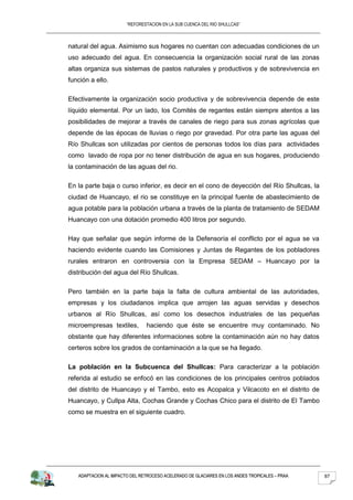 “REFORESTACION EN LA SUB CUENCA DEL RIO SHULLCAS”



natural del agua. Asimismo sus hogares no cuentan con adecuadas condiciones de un
uso adecuado del agua. En consecuencia la organización social rural de las zonas
altas organiza sus sistemas de pastos naturales y productivos y de sobrevivencia en
función a ello.

Efectivamente la organización socio productiva y de sobrevivencia depende de este
líquido elemental. Por un lado, los Comités de regantes están siempre atentos a las
posibilidades de mejorar a través de canales de riego para sus zonas agrícolas que
depende de las épocas de lluvias o riego por gravedad. Por otra parte las aguas del
Río Shullcas son utilizadas por cientos de personas todos los días para actividades
como lavado de ropa por no tener distribución de agua en sus hogares, produciendo
la contaminación de las aguas del rio.

En la parte baja o curso inferior, es decir en el cono de deyección del Río Shullcas, la
ciudad de Huancayo, el rio se constituye en la principal fuente de abastecimiento de
agua potable para la población urbana a través de la planta de tratamiento de SEDAM
Huancayo con una dotación promedio 400 litros por segundo.

Hay que señalar que según informe de la Defensoría el conflicto por el agua se va
haciendo evidente cuando las Comisiones y Juntas de Regantes de los pobladores
rurales entraron en controversia con la Empresa SEDAM – Huancayo por la
distribución del agua del Río Shullcas.

Pero también en la parte baja la falta de cultura ambiental de las autoridades,
empresas y los ciudadanos implica que arrojen las aguas servidas y desechos
urbanos al Río Shullcas, así como los desechos industriales de las pequeñas
microempresas textiles,        haciendo que éste se encuentre muy contaminado. No
obstante que hay diferentes informaciones sobre la contaminación aún no hay datos
certeros sobre los grados de contaminación a la que se ha llegado.

La población en la Subcuenca del Shullcas: Para caracterizar a la población
referida al estudio se enfocó en las condiciones de los principales centros poblados
del distrito de Huancayo y el Tambo, esto es Acopalca y Vilcacoto en el distrito de
Huancayo, y Cullpa Alta, Cochas Grande y Cochas Chico para el distrito de El Tambo
como se muestra en el siguiente cuadro.




   ADAPTACION AL IMPACTO DEL RETROCESO ACELERADO DE GLACIARES EN LOS ANDES TROPICALES – PRAA   87
 