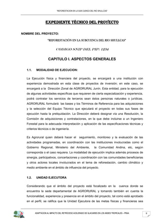 “REFORESTACION EN LA SUB CUENCA DEL RIO SHULLCAS”




                  EXPEDIENTE TÉCNICO DEL PROYECTO

NOMBRE DEL PROYECTO:

                    “REFORESTACIÓN EN LA SUBCUENCA DEL RIO SHULLCAS”


                            CODIGO SNIP DEL PIP: 1234

                     CAPITULO I. ASPECTOS GENERALES

  1.1.    MODALIDAD DE EJECUCION:

  La Ejecución física y financiera del proyecto, se encargará a una institución con
  experiencia demostrada en esta clase de proyectos de inversión; en este caso, se
  encargará a la Dirección Zonal de AGRORURAL Junín. Esta entidad, para la ejecución
  de algunas actividades específicas que requieren de cierta especialización y experiencia,
  podrá contratar los servicios de terceros sean éstos personas naturales o jurídicas.
  AGRORURAL formulará las bases y los Términos de Referencia para las adquisiciones
  y la selección del Equipo Técnico que ejecutará el proyecto en todas sus fases de
  ejecución hasta la preliquidación. La Dirección deberá designar vía una Resolución, la
  Comisión de adquisiciones y contrataciones, en la que debe incluirse a un Ingeniero
  Forestal para la adecuada interpretación y aplicación de las especificaciones técnicas y
  criterios técnicos o de ingeniería.

  Es Agrorural quien deberá hacer el              seguimiento, monitoreo y la evaluación de las
  actividades programadas, en coordinación con las instituciones involucradas como el
  Gobierno Regional, Ministerio del Ambiente,                    la Comunidad Andina, etc, según
  corresponda o el caso requiera. La modalidad de ejecución implica además procesos de
  sinergia, participativos, concertaciones y coordinación con las comunidades beneficiarias
  y otros actores locales involucrados en el tema de reforestación, cambio climático y
  medio ambiente en el ámbito de influencia del proyecto.


  1.2.    UNIDAD EJECUTORA

  Considerando que el ámbito del proyecto está focalizado en la                         cuenca donde se
  encuentra la sede departamental de AGRORURAL y tomando también en cuenta la
  funcionalidad, experiencia y presencia en el ámbito del proyecto, tal como está aprobado
  en el perfil, se ratifica que la Unidad Ejecutora de las metas físicas y financieras sea


         ADAPTACION AL IMPACTO DEL RETROCESO ACELERADO DE GLACIARES EN LOS ANDES TROPICALES – PRAA        9
 