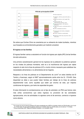“REFORESTACION EN LA SUB CUENCA DEL RIO SHULLCAS”




                                             PEA de principales CCPP
         700
                                                                                  Otra ocupaciones

         600                                                                      Trabaj.no calif.serv.,peon,vend.,amb., y
                                                                                  afines
                                                                                   Obreros construcc.,conf., papel, fab.,
         500                                                                      instr.
                                                                                  Obrero y oper. de
                                                                                  minas,cant.,ind.,manuf.y otros
         400
                                                                                  Agricult.trabajador calific.agrop.y
                                                                                  pesqueros
         300                                                                      Trabj. de serv.pers. y vend.del comerc. y
                                                                                  mcdo.
                                                                                  Jefes y empleados de oficina
         200
                                                                                  Técnicos de nivel medio y trabajador
                                                                                  asimilados
         100
                                                                                  Profes. cientificos e intelectuales


                                                                                  Miembros poder ejec.y leg. direct. adm.
           0
                                                                                  pub y emp.
                   Cochas Grande         Cochas Chico         Cullpa Alta




Se aclara que Cochas Chico se caracteriza por su artesanía de mates burilados, mientras
que Acopalca es eminentemente ganadero por tradición ancestral.


El ingreso en las familias


El ingreso familiar vamos a estudiarlo en función de ingreso per cápita (IPC) de las familias
de esta subcuenca.


Una primera caracterización general de los ingresos de la población la podemos apreciar
en los niveles de pobreza monetaria, esto es a la insuficiencia del ingreso per cápita
respecto al valor de la línea de pobreza (LP) o monto mínimo necesario para satisfacer las
necesidades alimentarias o no alimentarias de los hogares.


Respecto a la línea de pobreza en al Departamento de Junín4 en estos distritos de El
Tambo y Huancayo, según el INEI5 aproximadamente oscila entre los S/. 170-400. Esta
disparidad se debe a que puede haber familias por debajo de la línea de pobreza
departamental rural, como aquellas que están por encima de esta, por mejores
condiciones de ingreso y por tanto de capacidad de gasto.


Si esta información la correlacionamos con el tipo de actividad y la PEA que hemos visto
más arriba concluiremos que estos ingresos no provienen de las actividades
agropecuarias, sino de actividades no agrarias como el de servicios, comercio e ingresos
como obreros.



4
  En el caso de Junín la línea de pobreza (LP) total considerada por el INEI en el ámbito urbano es 235.48 soles y en el rural
  es 174.97 soles. Por otro parte la pobreza extrema en el ámbito urbano es 126.59 soles y en el rural es 111.31soles.
5
  Censos Nacionales 2007. Mapa de Pobreza monetaria y no monetaria. 2009.



          ADAPTACION AL IMPACTO DEL RETROCESO ACELERADO DE GLACIARES EN LOS ANDES TROPICALES – PRAA                              94
 