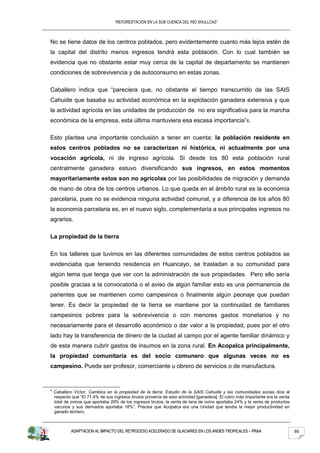 “REFORESTACION EN LA SUB CUENCA DEL RIO SHULLCAS”



No se tiene datos de los centros poblados, pero evidentemente cuanto más lejos estén de
la capital del distrito menos ingresos tendrá esta población. Con lo cual también se
evidencia que no obstante estar muy cerca de la capital de departamento se mantienen
condiciones de sobrevivencia y de autoconsumo en estas zonas.

Caballero indica que “pareciera que, no obstante el tiempo transcurrido de las SAIS
Cahuide que basaba su actividad económica en la explotación ganadera extensiva y que
la actividad agrícola en las unidades de producción de no era significativa para la marcha
económica de la empresa, esta última mantuviera esa escasa importancia”6.

Esto plantea una importante conclusión a tener en cuenta: la población residente en
estos centros poblados no se caracterizan ni histórica, ni actualmente por una
vocación agrícola, ni de ingreso agrícola. Si desde los 80 esta población rural
centralmente ganadera estuvo diversificando sus ingresos, en estos momentos
mayoritariamente estos son no agrícolas por las posibilidades de migración y demanda
de mano de obra de los centros urbanos. Lo que queda en el ámbito rural es la economía
parcelaria, pues no se evidencia ninguna actividad comunal, y a diferencia de los años 80
la economía parcelaria es, en el nuevo siglo, complementaria a sus principales ingresos no
agrarios.

La propiedad de la tierra

En los talleres que tuvimos en las diferentes comunidades de estos centros poblados se
evidenciaba que teniendo residencia en Huancayo, se trasladan a su comunidad para
algún tema que tenga que ver con la administración de sus propiedades. Pero ello sería
posible gracias a la convocatoria o el aviso de algún familiar esto es una permanencia de
parientes que se mantienen como campesinos o finalmente algún peonaje que puedan
tener. Es decir la propiedad de la tierra se mantiene por la continuidad de familiares
campesinos pobres para la sobrevivencia o con menores gastos monetarios y no
necesariamente para el desarrollo económico o dar valor a la propiedad, pues por el otro
lado hay la transferencia de dinero de la ciudad al campo por el agente familiar dinámico y
de esta manera cubrir gastos de insumos en la zona rural. En Acopalca principalmente,
la propiedad comunitaria es del socio comunero que algunas veces no es
campesino. Puede ser profesor, comerciante u obrero de servicios o de manufactura.


6
    Caballero Víctor, Cambios en la propiedad de la tierra: Estudio de la SAIS Cahuide y las comunidades socias dice al
    respecto que “El 71.4% de sus ingresos brutos provenía de esta actividad [ganadera]. El rubro más importante era la venta
    total de ovinos que aportaba 29% de los ingresos brutos, la venta de lana de ovino aportaba 24% y la venta de productos
    vacunos y sus derivados aportaba 18%”. Precisa que Acopalca era una Unidad que tendía la mejor productividad en
    ganado lechero.



            ADAPTACION AL IMPACTO DEL RETROCESO ACELERADO DE GLACIARES EN LOS ANDES TROPICALES – PRAA                           95
 