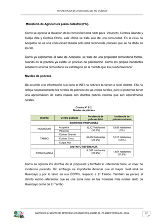 “REFORESTACION EN LA SUB CUENCA DEL RIO SHULLCAS”




Ministerio de Agricultura plano catastral (PC).


Como se aprecia la titulación de la comunidad está dada para Vilcacoto, Cochas Grande y
Cullpa Alta y Cochas Chico, esta última se trata solo de una comunidad. En el caso de
Acopalca no es una comunidad titulada solo está reconocida proceso que se ha dado en
los 90.


Como ya explicamos el caso de Acopalca, se trata de una propiedad comunitaria formal,
cuando en la práctica ya existe un proceso de parcelación. Como los propios habitantes
señalaron el tema comunitario es estratégico en la medida que los pueda favorecer.


Niveles de pobreza


De acuerdo a la información que tiene el INEI, la pobreza la tienen a nivel distrital. Ello no
refleja necesariamente los niveles de pobreza en las zonas rurales, pero si podemos tener
una aproximación de estos niveles con distritos pobres vecinos que son centralmente
rurales.

                                                 Cuadro Nº B.2.
                                               Niveles de pobreza

                                                             Incidencia de           Incidencia de
               Distrito            Centro poblado
                                                             pobreza total          pobreza extrema
                                           DISTRITOS PROPUESTA
                                 Acopalca                  32,127habitantes         5,836 habitantes
             HUANCAYO
                                 Vilcacoto                     (30.2%)                    (5%)
                                 Cochas Grande
                                                           36,032 habitantes        5,517 habitantes
               TAMBO             Cochas Chico
                                                               (25.9%)                  (3.6%)
                                 Cullpa Alta
                                            DISTRITO REFERENCIA
                                                        4, 538 habitantes
                                                                                    1,604 habitantes
           PARIAHUANCA                                       (25.9%)
                                                                                        (25.9%)



Como se aprecia los distritos de la propuesta y también el referencial tiene un nivel de
incidencia parecido. Sin embargo es importante detectar que el mayor nivel está en
Huancayo y por lo tanto en sus CCPPs, respecto a El Tambo. También se parece el
distrito vecino referencial que es una zona rural en las fronteras más rurales tanto de
Huancayo como de El Tambo.




           ADAPTACION AL IMPACTO DEL RETROCESO ACELERADO DE GLACIARES EN LOS ANDES TROPICALES – PRAA   97
 