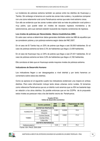 “REFORESTACION EN LA SUB CUENCA DEL RIO SHULLCAS”



La incidencia de pobreza extrema también se parece entre los distritos de Huancayo y
Tambo. Sin embargo si tenemos en cuenta las zonas más rurales y la podemos comparar
con una zona netamente rural como Pariahuanca vemos que este nivel extremo crece.
Con ello se evidencia que las zonas rurales sobre todo se trata de población rural pobre o
muy pobre, que puede estar en niveles de escasos ingresos monetarios y de
sobrevivencia, pero que siempre estarán buscando las mejores condiciones de ingresos.

Los niveles de pobreza por Nececidades Básica Insatisfechas (NBI)
En este caso vamos a determinar datos generales distritales sobre las NBI de aquellos que
se consideran pobres y con pobreza extrema según datos del INE 2007.

En el caso de El Tambo hay un 20% de pobres que llega a casi 30,000 habitantes. En el
caso de pobreza extrema se tiene 2.3% de habitantes que llega a 3,438 habitantes.

En el caso de Huancayo hay un 25% de pobres que llega a casi 27,431 habitantes. En el
caso de pobreza extrema se tiene 3.8% de habitantes que llega a 4,182 habitantes.

Ello corrobora el dato que en Huancayo existe mayores niveles de pobreza extrema.

Indicadores de Desarrollo Humano

Los indicadores llegan a ser desagregados a nivel distrital y por tanto haremos un
comentario sobre estos dos distritos.

Como se aprecia en el siguiente cuadro los indicadores evidencian una mejora en ambos
distritos. Pero esta información incluye tanto áreas urbanas como rurales. Si tomamos
como referencia Pariahuanca que es un distrito rural veremos que su IDH es bastante bajo
en relación a los otros distritos. Es posible entonces que en los CCPPs de la propuesta
estos niveles se parezcan más a los del distrito vecino de Pariahuanca.

                                            Cuadro Nº B.3.
                                    Indice de desarrollo económico

                                                     IDH          IDH          Esperanza de vida
            Distrito          Centro poblado
                                                     2005         2006               2006
                           DISTRITOS PROPUESTA
                                   Acopalca            0.501       0.6329              72.6
          HUANCAYO
                                   Vilcacoto
                               Cochas Grande           0.500       0.622               71.2
            TAMBO               Cochas Chico
                                  Cullpa Alta
                            DISTRITO REFERENCIA
        PARIAHUANCA                                     0.38        0.54               70.2
    Fuente: IDH. PNUD, 2005-2006



       ADAPTACION AL IMPACTO DEL RETROCESO ACELERADO DE GLACIARES EN LOS ANDES TROPICALES – PRAA   98
 