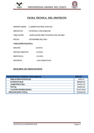 UNIVERSIDAD ANDINA DEL CUSCO
COSTOS EN LA CONSTRUCCION Página 1
FICHA TECNICA DEL PROYECTO
PROPIETARIOS : CARMEN MUÑOZ ANGULO
PROYECTO : VIVIENDA UNIFAMILIAR
UBICACIÓN : ASOCIACION PRO-VIVIENDA SOL DE ORO
FECHA : SETIEMBRE DEL 2013
UBICACIÓNPOLITICA.
REGION : CUSCO.
DEPARTAMENTO : CUSCO.
PROVINCIA : CUSCO.
DISTRITO : SAN-SEBASTIAN
RESUMEN DE PRESUPUESTO
PRESUPUESTO VIVIENDA UNIFAMILIAR PRECIO
OBRASPROVICIONALES 1810.14
ESTRUCTURAS 68123.55
ARQUITECTURA 294161.33
TOTAL 364095.02
GASTOS GENERALES(8%) 29127.6016
PRESUPUESTO TOTAL 393222.622
 