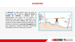 ALTIMETRÍA
La altimetría se podría definir como una parte de
la topografía que se dedica a medir las alturas y
estudiar los métodos y técnicas para la
representación del relieve de un terreno. Es
fundamental para determinar y representar de la
manera más fiel posible la altura o bien cota de cada
uno de los puntos respecto al plano de referencia. En
definitiva, se trata de una rama de la topografía clave
para representar, mediante diferentes operaciones
matemáticas, la forma y relieve de un terreno.
 