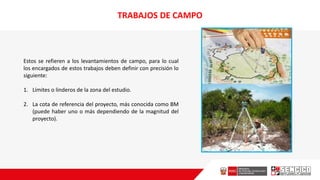 TRABAJOS DE CAMPO
Estos se refieren a los levantamientos de campo, para lo cual
los encargados de estos trabajos deben definir con precisión lo
siguiente:
1. Límites o linderos de la zona del estudio.
2. La cota de referencia del proyecto, más conocida como BM
(puede haber uno o más dependiendo de la magnitud del
proyecto).
 