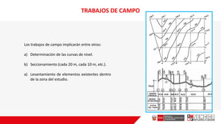 Los trabajos de campo implicarán entre otros:
a) Determinación de las curvas de nivel.
b) Seccionamiento (cada 20 m, cada 10 m, etc.).
a) Levantamiento de elementos existentes dentro
de la zona del estudio.
TRABAJOS DE CAMPO
 
