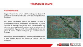 Georreferenciación
La georreferenciación se hará estableciendo puntos de control
geográfico mediante coordenadas UTM con una equidistancia
razonable.
Los puntos seccionados estarán en lugares cercanos y
accesibles que no sean afectados por las obras o por el tráfico
vehicular y peatonal. Los puntos serán monumentados en
concreto con una placa de bronce en su parte superior en el
que se definirá el punto por la intersección de dos líneas. Las
placas de bronce tendrán una leyenda que permita reconocer
el punto.
Estos puntos servirán de base para todo el trabajo topográfico y
a ellos estarán referidos los puntos de control y los de
replanteo.
TRABAJOS DE CAMPO
 