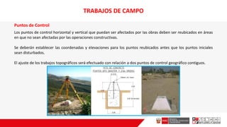 Puntos de Control
Los puntos de control horizontal y vertical que puedan ser afectados por Ias obras deben ser reubicados en áreas
en que no sean afectadas por las operaciones constructivas.
Se deberán establecer las coordenadas y eIevaciones para los puntos reubicados antes que los puntos iniciales
sean disturbados.
El ajuste de los trabajos topográficos será efectuado con relación a dos puntos de control geográfico contiguos.
TRABAJOS DE CAMPO
 