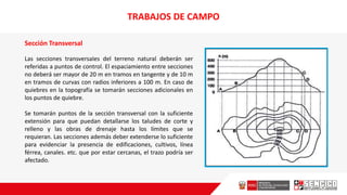 Sección Transversal
Las secciones transversaIes del terreno natural deberán ser
referidas a puntos de control. El espaciamiento entre secciones
no deberá ser mayor de 20 m en tramos en tangente y de 10 m
en tramos de curvas con radios inferiores a 100 m. En caso de
quiebres en la topografía se tomarán secciones adicionales en
los puntos de quiebre.
Se tomarán puntos de la sección transversal con la suficiente
extensión para que puedan detallarse los taludes de corte y
relleno y las obras de drenaje hasta los límites que se
requieran. Las secciones además deber extenderse lo suficiente
para evidenciar la presencia de edificaciones, cultivos, línea
férrea, canales. etc. que por estar cercanas, el trazo podría ser
afectado.
TRABAJOS DE CAMPO
 