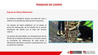 Estacas de Talud y Referencias
Se deberán establecer estacas de talud de corte y
relleno en los bordes de cada sección transversal.
Las estacas de talud establecen en eI campo el
punto de intersección de los taludes de la sección
transversal del diseño con la traza del terreno
natural.
Las estacas de talud deben ser ubicadas fuera de los
límites de Ia limpieza del terreno y en dichas estacas
se inscribirán las referencias de cada punto e
información del talud a construir conjuntamente con
los datos de medición.
TRABAJOS DE CAMPO
 