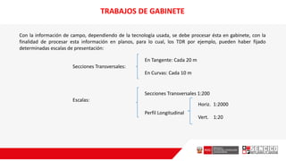 TRABAJOS DE GABINETE
Con la información de campo, dependiendo de la tecnología usada, se debe procesar ésta en gabinete, con la
finalidad de procesar esta información en planos, para lo cual, los TDR por ejemplo, pueden haber fijado
determinadas escalas de presentación:
Secciones Transversales:
En Tangente: Cada 20 m
En Curvas: Cada 10 m
Escalas:
Secciones Transversales 1:200
Perfil Longitudinal
Horiz. 1:2000
Vert. 1:20
 