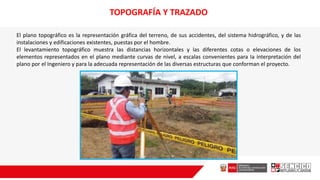 TOPOGRAFÍA Y TRAZADO
El plano topográfico es la representación gráfica del terreno, de sus accidentes, del sistema hidrográfico, y de las
instalaciones y edificaciones existentes, puestas por el hombre.
El levantamiento topográfico muestra las distancias horizontales y las diferentes cotas o elevaciones de los
elementos representados en el plano mediante curvas de nivel, a escalas convenientes para Ia interpretación del
plano por el Ingeniero y para la adecuada representación de las diversas estructuras que conforman el proyecto.
 