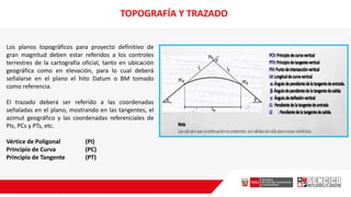 Los planos topográficos para proyecto definitivo de
gran magnitud deben estar referidos a los controles
terrestres de la cartografía oficial, tanto en ubicación
geográfica como en elevación, para lo cuaI deberá
señalarse en el plano el hito Datum o BM tomado
como referencia.
El trazado deberá ser referido a las coordenadas
señaladas en el plano, mostrando en las tangentes, el
azimut geográfico y las coordenadas referenciales de
PIs, PCs y PTs, etc.
Vértice de Poligonal (PI)
Principio de Curva (PC)
Principio de Tangente (PT)
TOPOGRAFÍA Y TRAZADO
 