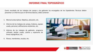 INFORME FINAL TOPOGRÁFICO
Como resultado de los trabajos de campo y de gabinete los encargados de los Expedientes Técnicos deben
presentar un informe que en términos básicos, debe contener:
1. Memoria descriptiva: Objetivo, ubicación, etc.
2. lnforme de los trabajos de campo, linderos, equipo
usado, personal, edificaciones existentes, etc.
3. Informe de los trabajos de gabinete, programa
utilizado, plotter usado, colores y espesores de
líneas topográficas, etc.
4. Planos, membretes, escalas, etc.
 