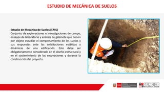 ESTUDIO DE MECÁNICA DE SUELOS
Estudio de Mecánica de Suelos (EMS)
Conjunto de exploraciones e investigaciones de campo,
ensayos de laboratorio y análisis de gabinete que tienen
por objeto estudiar el comportamiento de los suelos y
sus respuestas ante las solicitaciones estáticas y
dinámicas de una edificación. Este debe ser
obligatoriamente considerado en el diseño estructural y
en el sostenimiento de las excavaciones y durante la
construcción del proyecto.
 