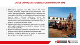 e) Edificaciones especiales cuya falla, además del propio
colapso, represente peligros adicionales importantes, tales
como: Reactores atómicos, grandes hornos, depósitos de
materiales inflamables, corrosivos o combustibles, torres de
soporte para sistemas eléctricos, torres de
telecomunicaciones, paneles de publicidad de grandes
dimensiones cuyos soportes tengan un diámetro mayor o
igual a 0.20 m y otros de similar riesgo.
f) Cualquier edificación con sótanos o que requiera el uso de
pilotes, pilares, plateas de fundación o cualquier tipo de
cimentación profunda.
g) Muros de contención con alturas mayores a 2.00 m y cercos
perimétricos ubicados en terrenos que no tengan EMS.
h) Cualquier edificación adyacente a taludes o suelos que
puedan poner en peligro su estabilidad.
CASOS DONDE EXISTE OBLIGATORIEDAD DE UN EMS
 
