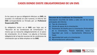 En los casos en que es obligatorio efectuar un EMS, de
acuerdo a lo indicado en este numeral, el informe del
EMS correspondiente es firmado por un Profesional
Responsable (PR).
Es obligatorio incluir en el EMS una hoja con el
“Resumen de las Condiciones de Cimentación”, la
misma que es transcrita obligatoriamente en el plano
de cimentación. En el Anexo I se adjunta el formato
obligatorio de la hoja de resumen de las condiciones de
cimentación que se debe emplear en los EMS.
Resumen de las Condiciones de Cimentación
Descripción resumida de todos y cada uno de los temas
principales del informe:
a) Tipo de cimentación
b) Estrato de apoyo de la cimentación.
c) Parámetros de diseño para la cimentación (Profundidad
de la Cimentación, Presión Admisible, Factor de
Seguridad por Corte y Asentamiento Diferencial o
Total).
d) Agresividad del suelo a la cimentación.
e) Recomendaciones adicionales.
CASOS DONDE EXISTE OBLIGATORIEDAD DE UN EMS
 