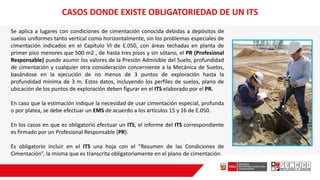 CASOS DONDE EXISTE OBLIGATORIEDAD DE UN ITS
Se aplica a lugares con condiciones de cimentación conocida debidas a depósitos de
suelos uniformes tanto vertical como horizontalmente, sin los problemas especiales de
cimentación indicados en el Capítulo VI de E.050, con áreas techadas en planta de
primer piso menores que 500 m2 , de hasta tres pisos y sin sótano, el PR (Profesional
Responsable) puede asumir los valores de la Presión Admisible del Suelo, profundidad
de cimentación y cualquier otra consideración concerniente a la Mecánica de Suelos,
basándose en la ejecución de no menos de 3 puntos de exploración hasta la
profundidad mínima de 3 m. Estos datos, incluyendo los perfiles de suelos, plano de
ubicación de los puntos de exploración deben figurar en el ITS elaborado por el PR.
En caso que la estimación indique la necesidad de usar cimentación especial, profunda
o por platea, se debe efectuar un EMS de acuerdo a los artículos 15 y 16 de E.050.
En los casos en que es obligatorio efectuar un ITS, el informe del ITS correspondiente
es firmado por un Profesional Responsable (PR).
Es obligatorio incluir en el ITS una hoja con el “Resumen de las Condiciones de
Cimentación”, la misma que es transcrita obligatoriamente en el plano de cimentación.
 
