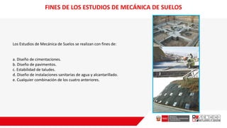 FINES DE LOS ESTUDIOS DE MECÁNICA DE SUELOS
Los Estudios de Mecánica de Suelos se realizan con fines de:
a. Diseño de cimentaciones.
b. Diseño de pavimentos.
c. Estabilidad de taludes.
d. Diseño de instalaciones sanitarias de agua y alcantarillado.
e. Cualquier combinación de los cuatro anteriores.
 