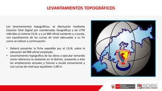 LEVANTAMIENTOS TOPOGRÁFICOS
Los levantamientos topográficos, se efectuarán mediante
Estación Total Digital por coordenadas Geográficas y de UTM
referidas al sistema l.G.N. y a un BM oficial existente y a escala,
con equidistancia de las curvas de nivel adecuadas a su fin
como se indican a continuación:
• Deberá presentar la ficha expedida por el I.G.N. sobre la
ubicación del BM oficial empleado.
• Levantamiento topográfico de las obras a ejecutar tomando
como referencia lo existente en el distrito, anexando a éste
las ampliaciones actuales y futuras a escala conveniente y
con curvas de nivel que equidisten 1.00 m.
 