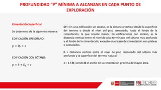 PROFUNDIDAD “P” MÍNIMA A ALCANZAR EN CADA PUNTO DE
EXPLORACIÓN
Cimentación Superficial
Se determina de la siguiente manera:
EDIFICACIÓN SIN SÓTANO:
𝑝 = 𝐷𝑓 + 𝑧
EDIFICACIÓN CON SÓTANO:
𝑝 = ℎ + 𝐷𝑓 + 𝑧
Df = En una edificación sin sótano, es la distancia vertical desde la superficie
del terreno o desde el nivel del piso terminado, hasta el fondo de la
cimentación, la que resulte menor. En edificaciones con sótano, es la
distancia vertical entre el nivel de piso terminado del sótano más profundo
y el fondo de la cimentación, excepto en el caso de cimentación con plateas
o subsolados.
h = Distancia vertical entre el nivel de piso terminado del sótano más
profundo y la superficie del terreno natural.
z = 1.5 B; siendo B el ancho de la cimentación prevista de mayor área.
 