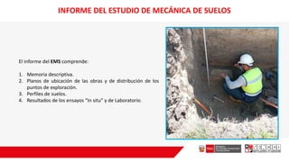 INFORME DEL ESTUDIO DE MECÁNICA DE SUELOS
El informe del EMS comprende:
1. Memoria descriptiva.
2. Planos de ubicación de las obras y de distribución de los
puntos de exploración.
3. Perfiles de suelos.
4. Resultados de los ensayos “In situ” y de Laboratorio.
 