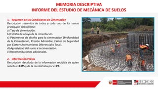 MEMORIA DESCRIPTIVA
INFORME DEL ESTUDIO DE MECÁNICA DE SUELOS
1. Resumen de las Condiciones de Cimentación
Descripción resumida de todos y cada uno de los temas
principales del informe:
a) Tipo de cimentación.
b) Estrato de apoyo de la cimentación.
c) Parámetros de diseño para la cimentación (Profundidad
de la Cimentación, Presión Admisible, Factor de Seguridad
por Corte y Asentamiento Diferencial o Total).
d) Agresividad del suelo a la cimentación.
e) Recomendaciones adicionales.
2. Información Previa
Descripción detallada de la información recibida de quien
solicita el EMS y de la recolectada por el PR.
 
