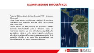 • Poligonal Básica, cálculo de Coordenadas UTM y Nivelación
Diferencial.
• Ubicación de reservorios, cisternas, estaciones de bombeo u
otras estructuras especiales a escala 1/250, con curvas de
nivel cada 0.50 m.
• Deberá dejarse un BM principal deI esquema y BBMM
auxiliares monumentados para la ubicación exacta de
reservorios, cisternas y/o otras estructuras proyectadas, los
que deberán indicarse en los planos respectivos; indicando
además su cota topográfica, coordenadas y descripción de la
ubicación referida a un punto fijo, acompañando una
fotografía que dé una buena idea de su ubicación.
LEVANTAMIENTOS TOPOGRÁFICOS
 