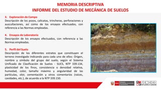 3. Exploración de Campo
Descripción de los pozos, calicatas, trincheras, perforaciones y
auscultaciones, así como de los ensayos efectuados, con
referencia a las Normas empleadas.
4. Ensayos de Laboratorio
Descripción de los ensayos efectuados, con referencia a las
Normas empleadas.
5. Perfil del Suelo
Descripción de los diferentes estratos que constituyen el
terreno investigado indicando para cada uno de ellos: Origen,
nombre y símbolo del grupo del suelo, según el Sistema
Unificado de Clasificación de Suelos - SUCS, NTP 339.134,
plasticidad de los finos, consistencia o densidad relativa,
humedad, color, tamaño máximo y angularidad de las
partículas, olor, cementación y otros comentarios (raíces,
cavidades, etc.), de acuerdo a la NTP 339.150.
MEMORIA DESCRIPTIVA
INFORME DEL ESTUDIO DE MECÁNICA DE SUELOS
 