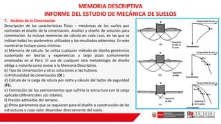 7. Análisis de la Cimentación
Descripción de las características físico – mecánicas de los suelos que
controlan el diseño de la cimentación. Análisis y diseño de solución para
cimentación. Se incluye memorias de cálculo en cada caso, en las que se
indican todos los parámetros utilizados y los resultados obtenidos. En este
numeral se incluye como mínimo:
a) Memoria de cálculo. Se utiliza cualquier método de diseño geotécnico
sustentado en teorías y experiencias a largo plazo comúnmente
empleadas en el Perú. El uso de cualquier otra metodología de diseño
obliga a incluirla como anexo a la Memoria Descriptiva.
b) Tipo de cimentación y otras soluciones si las hubiera.
c) Profundidad de cimentación (Df ).
d) Cálculo de la carga de rotura por corte y cálculo del factor de seguridad
(FS).
e) Estimación de los asentamientos que sufriría la estructura con la carga
aplicada (diferenciales y/o totales).
f) Presión admisible del terreno.
g) Otros parámetros que se requieran para el diseño o construcción de las
estructuras y cuyo valor dependan directamente del suelo.
MEMORIA DESCRIPTIVA
INFORME DEL ESTUDIO DE MECÁNICA DE SUELOS
 